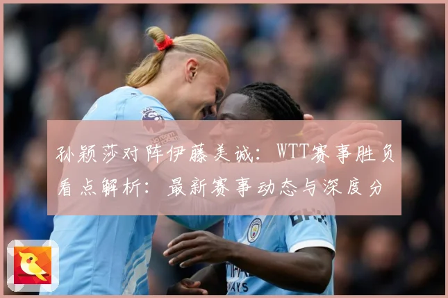 孙颖莎对阵伊藤美诚：WTT赛事胜负看点解析：最新赛事动态与深度分析