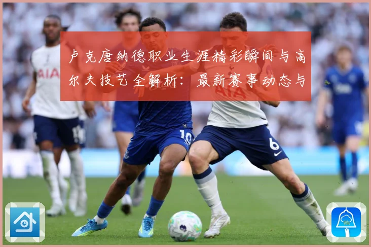 卢克唐纳德职业生涯精彩瞬间与高尔夫技艺全解析：最新赛事动态与深度分析