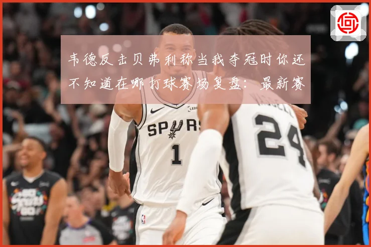 韦德反击贝弗利称当我夺冠时你还不知道在哪打球赛场复盘：最新赛事动态与深度分析