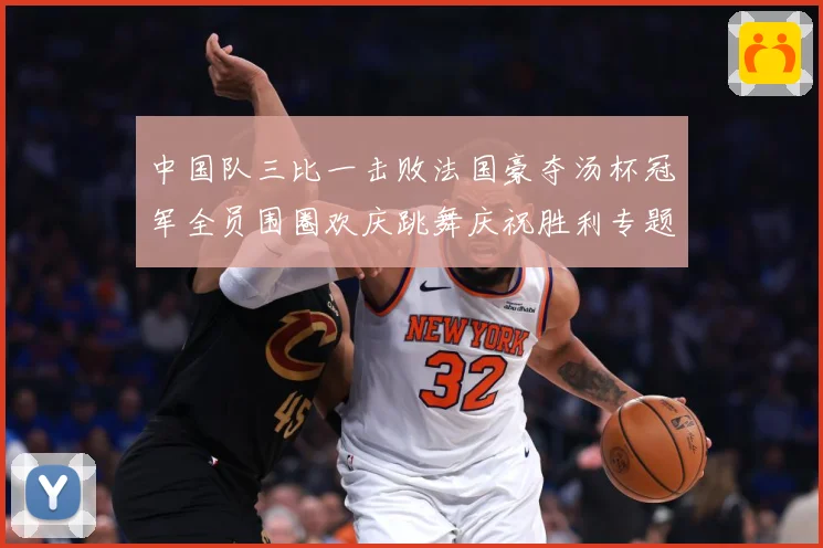 中国队三比一击败法国豪夺汤杯冠军全员围圈欢庆跳舞庆祝胜利专题观察：最新赛事动态与深度分析