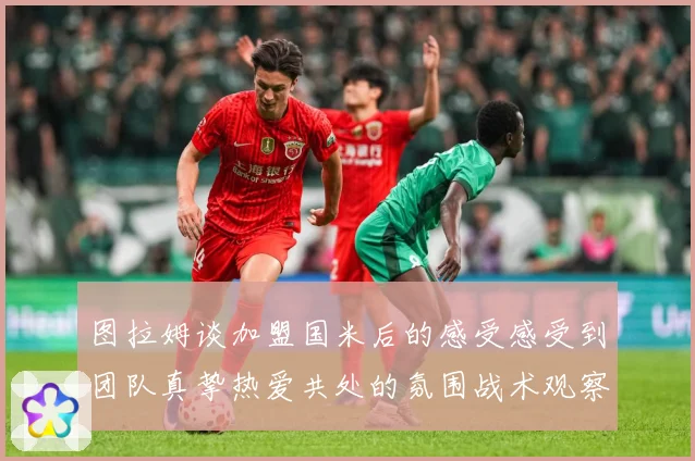 图拉姆谈加盟国米后的感受感受到团队真挚热爱共处的氛围战术观察：最新赛事动态与深度分析