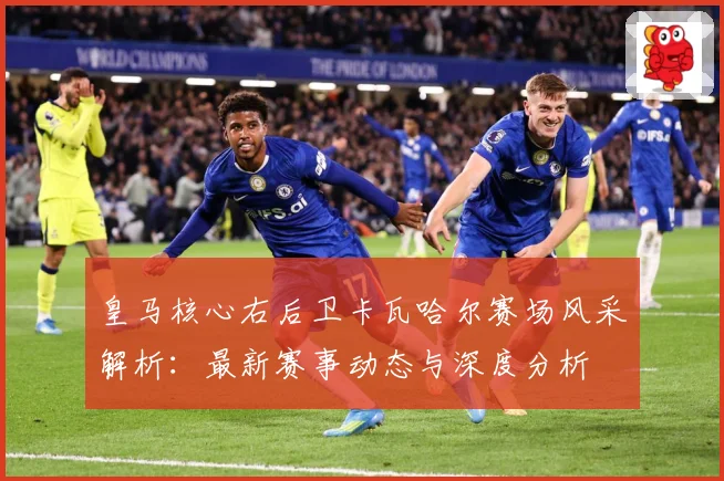 皇马核心右后卫卡瓦哈尔赛场风采解析：最新赛事动态与深度分析