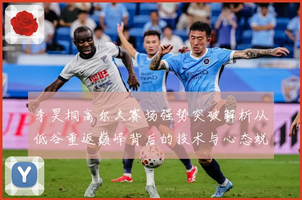 李昊桐高尔夫赛场强势突破解析从低谷重返巅峰背后的技术与心态蜕变：最新赛事动态与深度分析