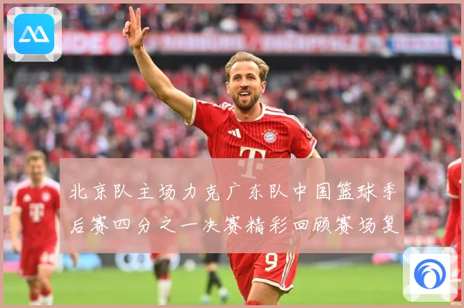 北京队主场力克广东队中国篮球季后赛四分之一决赛精彩回顾赛场复盘：最新赛事动态与深度分析