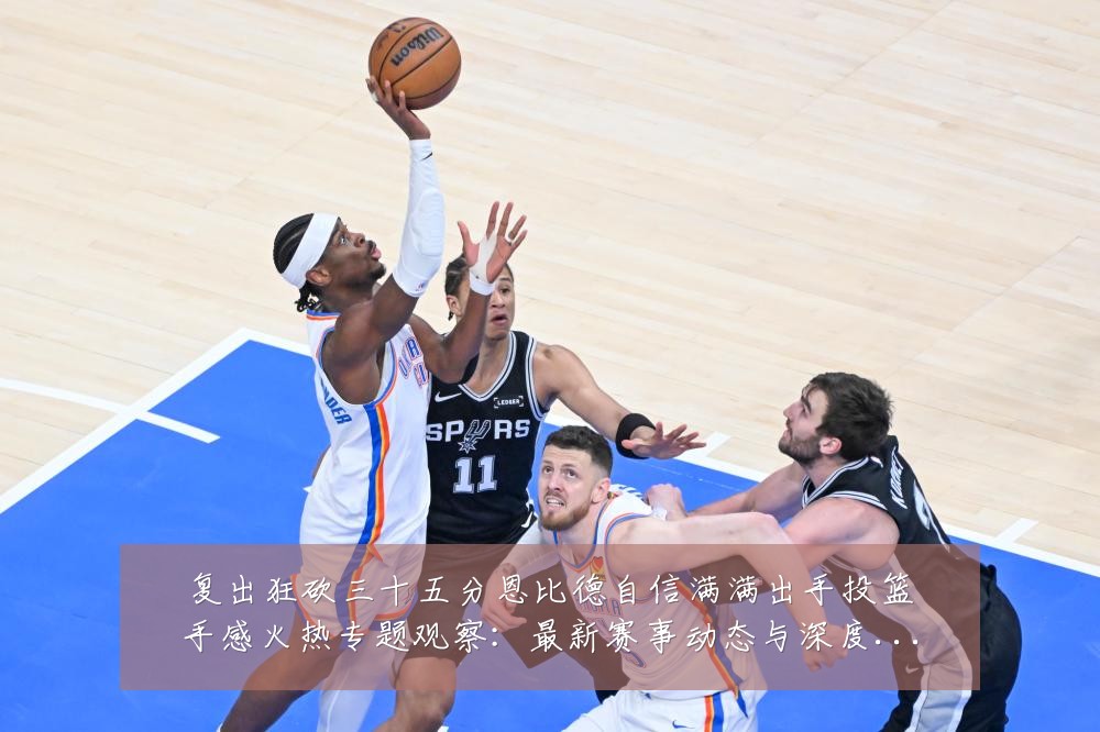 复出狂砍三十五分恩比德自信满满出手投篮手感火热专题观察:最新赛事动态与深度分析
