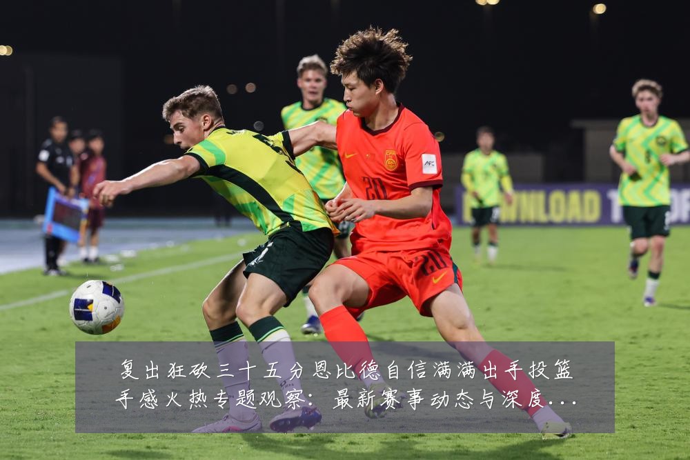 复出狂砍三十五分恩比德自信满满出手投篮手感火热专题观察:最新赛事动态与深度分析