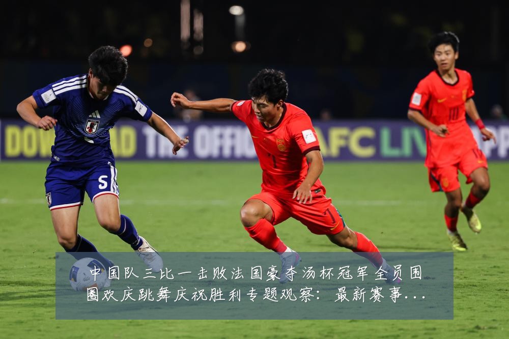 中国队三比一击败法国豪夺汤杯冠军全员围圈欢庆跳舞庆祝胜利专题观察:最新赛事动态与深度分析