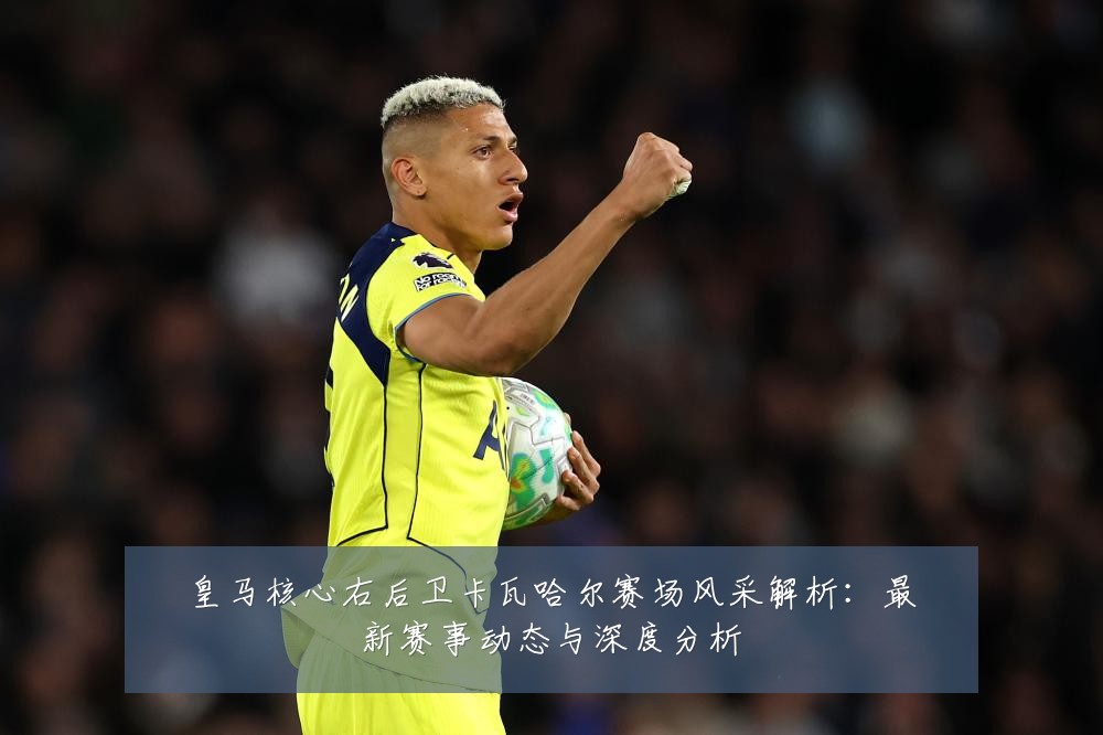 皇马核心右后卫卡瓦哈尔赛场风采解析:最新赛事动态与深度分析