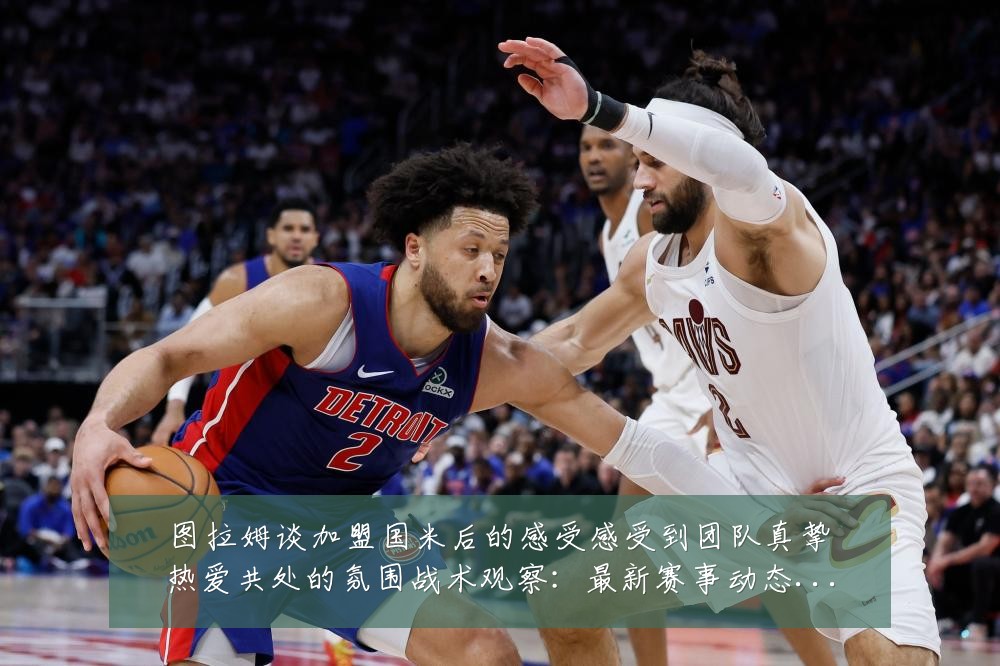 图拉姆谈加盟国米后的感受感受到团队真挚热爱共处的氛围战术观察:最新赛事动态与深度分析