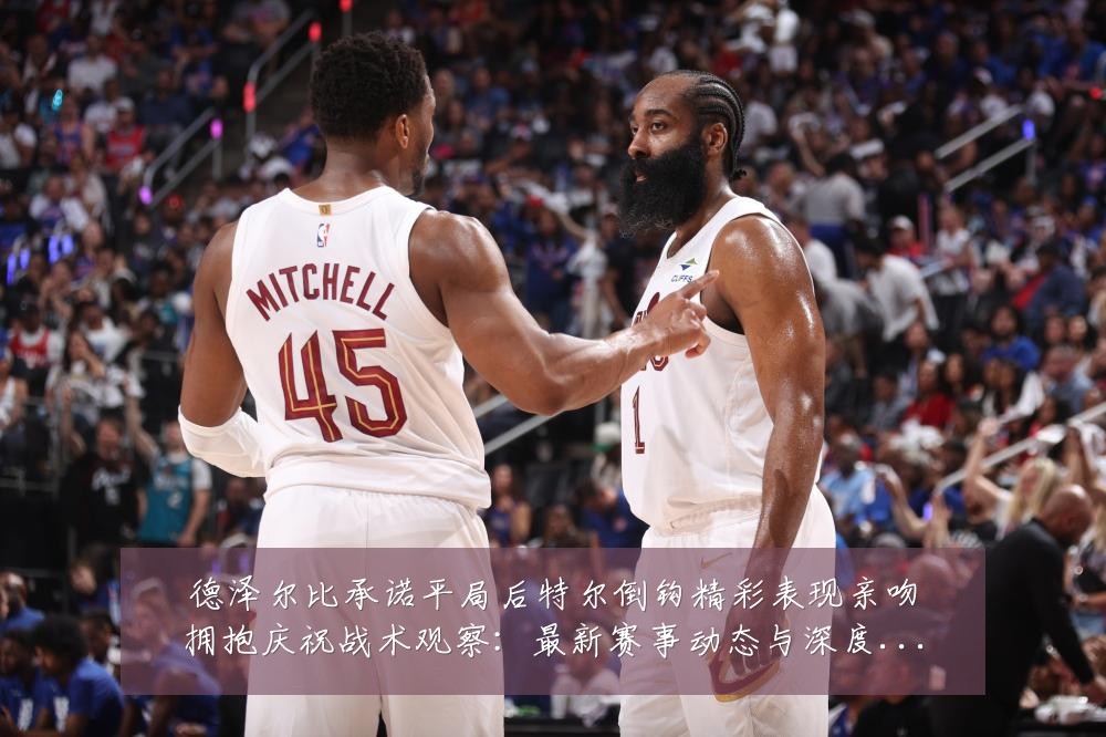 德泽尔比承诺平局后特尔倒钩精彩表现亲吻拥抱庆祝战术观察:最新赛事动态与深度分析