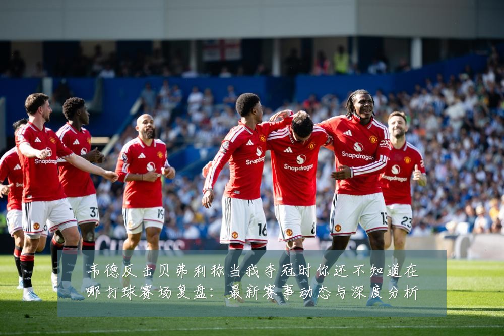 韦德反击贝弗利称当我夺冠时你还不知道在哪打球赛场复盘：最新赛事动态与深度分析